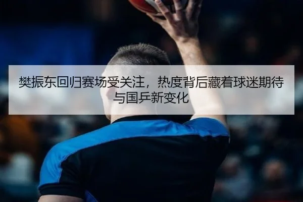 樊振东回归赛场受关注，热度背后藏着球迷期待与国乒新变化